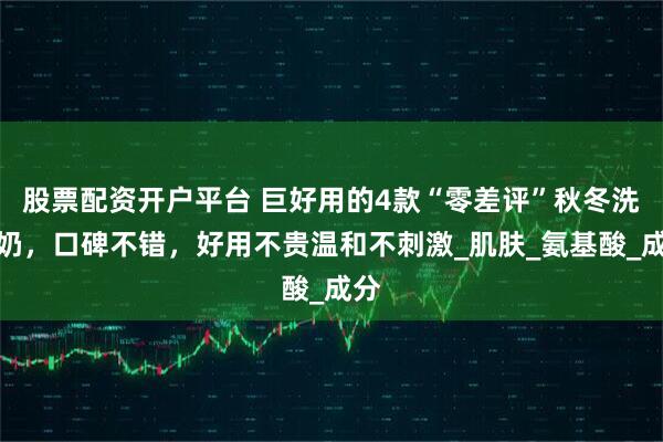 股票配资开户平台 巨好用的4款“零差评”秋冬洗面奶，口碑不错，好用不贵温和不刺激_肌肤_氨基酸_成分