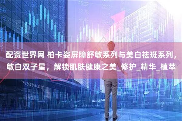 配资世界网 柏卡姿屏障舒敏系列与美白祛斑系列，敏白双子星，解锁肌肤健康之美_修护_精华_植萃