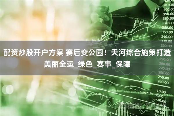 配资炒股开户方案 赛后变公园！天河综合施策打造美丽全运_绿色_赛事_保障