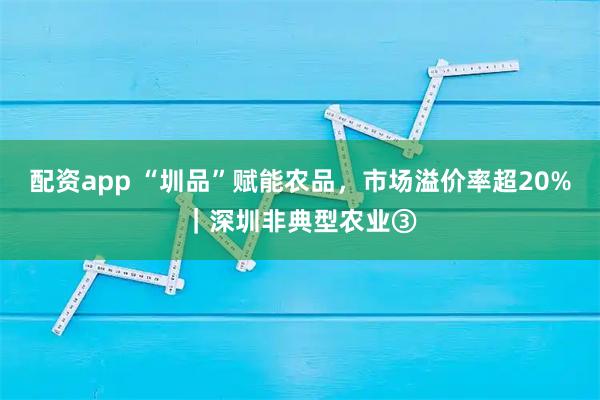 配资app “圳品”赋能农品，市场溢价率超20%｜深圳非典型农业③