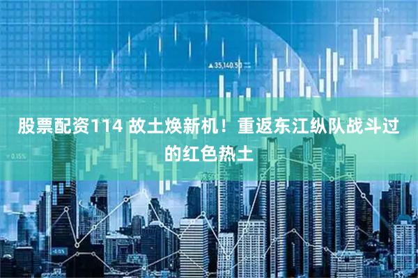 股票配资114 故土焕新机！重返东江纵队战斗过的红色热土