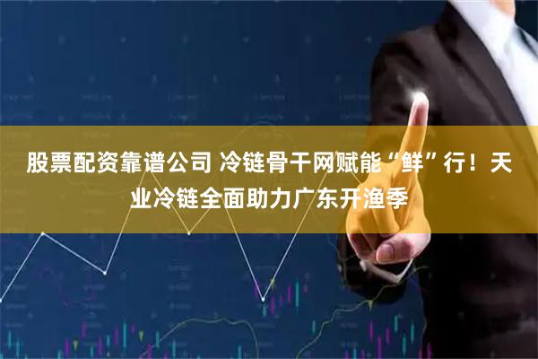 股票配资靠谱公司 冷链骨干网赋能“鲜”行！天业冷链全面助力广东开渔季