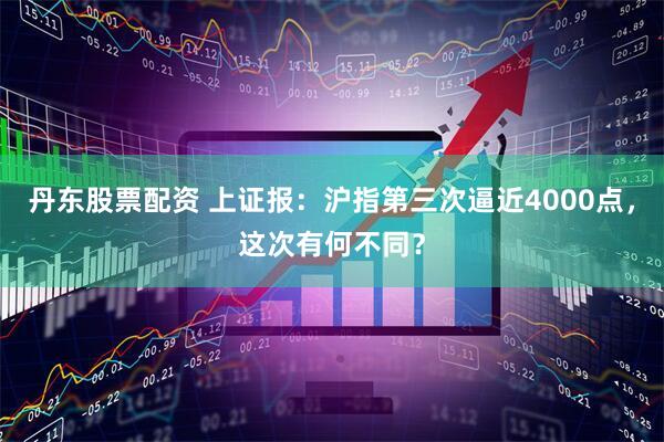 丹东股票配资 上证报：沪指第三次逼近4000点，这次有何不同？