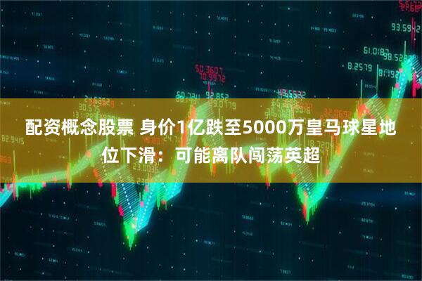 配资概念股票 身价1亿跌至5000万皇马球星地位下滑：可能离队闯荡英超