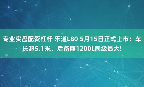 专业实盘配资杠杆 乐道L80 5月15日正式上市：车长超5.1米、后备厢1200L同级最大!