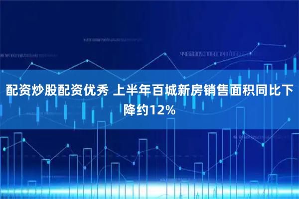 配资炒股配资优秀 上半年百城新房销售面积同比下降约12%
