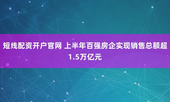 短线配资开户官网 上半年百强房企实现销售总额超1.5万亿元