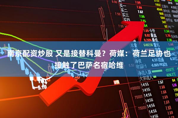 南京配资炒股 又是接替科曼？荷媒：荷兰足协也接触了巴萨名宿哈维